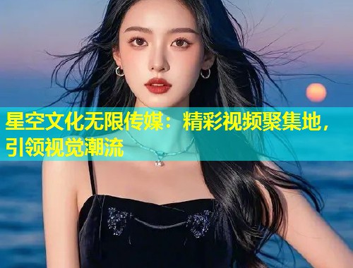 星空文化无限传媒：精彩视频聚集地，引领视觉潮流