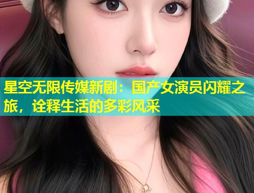 星空无限传媒新剧：国产女演员闪耀之旅，诠释生活的多彩风采
