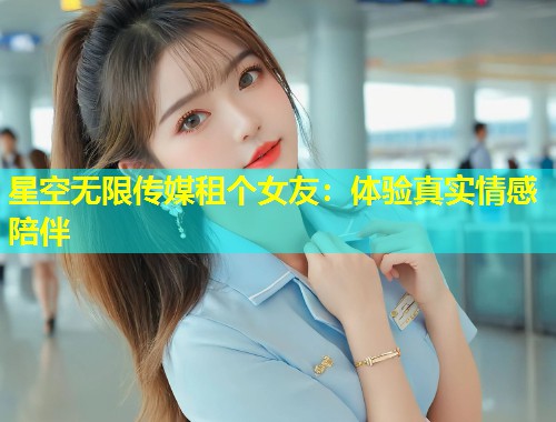 星空无限传媒租个女友：体验真实情感陪伴
