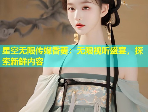 星空无限传媒香菱：无限视听盛宴，探索新鲜内容  第2张