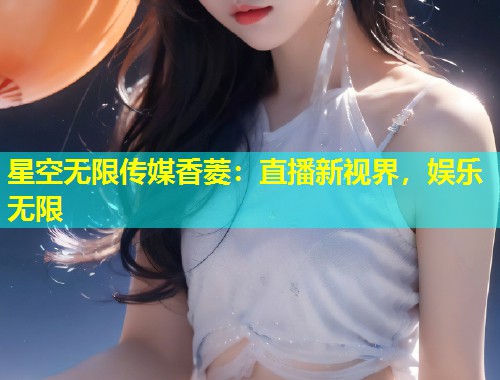 星空无限传媒香菱：直播新视界，娱乐无限  第2张
