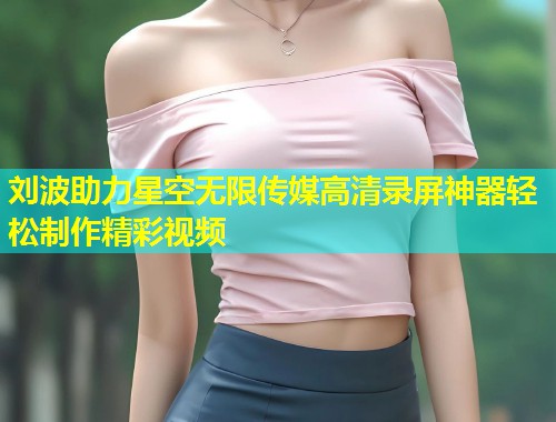刘波助力星空无限传媒高清录屏神器轻松制作精彩视频