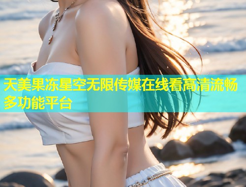 天美果冻星空无限传媒在线看高清流畅多功能平台