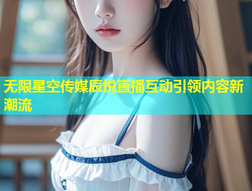 无限星空传媒辰悦直播互动引领内容新潮流