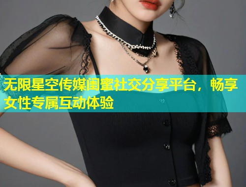 无限星空传媒闺蜜社交分享平台，畅享女性专属互动体验