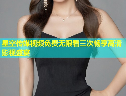 星空传媒视频免费无限看三次畅享高清影视盛宴