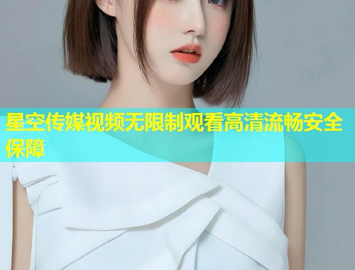 星空传媒视频无限制观看高清流畅安全保障
