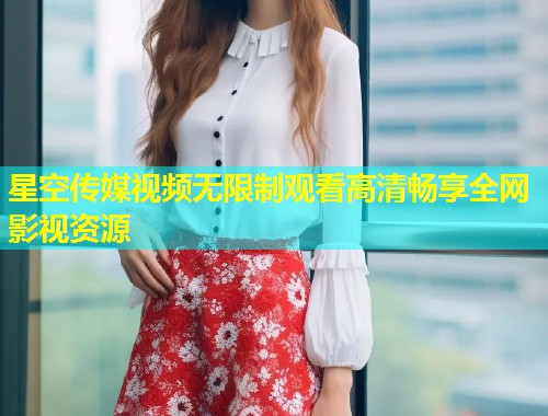 星空传媒视频无限制观看高清畅享全网影视资源
