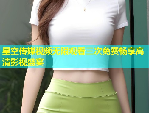 星空传媒视频无限观看三次免费畅享高清影视盛宴