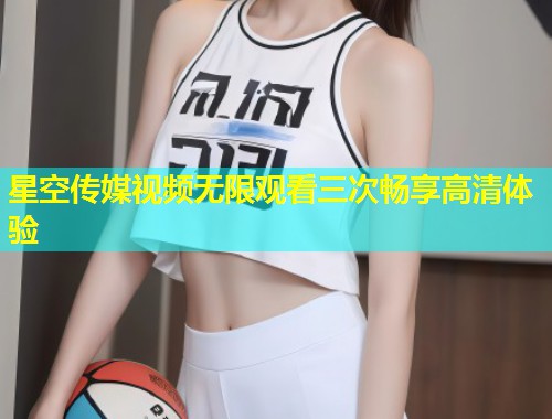 星空传媒视频无限观看三次畅享高清体验