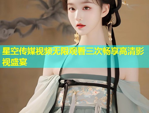星空传媒视频无限观看三次畅享高清影视盛宴