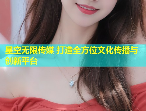 星空无限传媒 打造全方位文化传播与创新平台