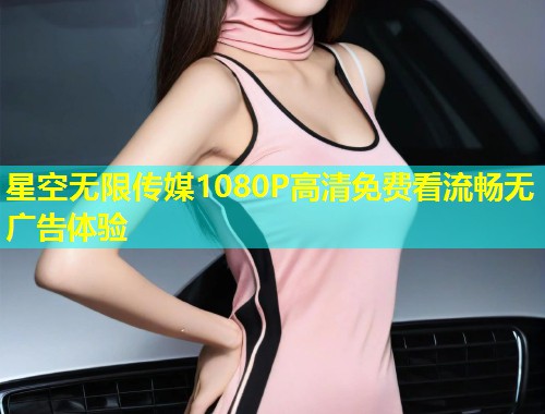 星空无限传媒1080P高清免费看流畅无广告体验