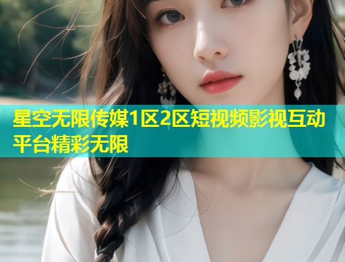星空无限传媒1区2区短视频影视互动平台精彩无限  第2张
