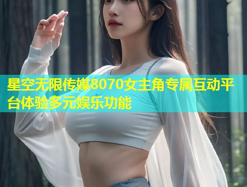 星空无限传媒8070女主角专属互动平台体验多元娱乐功能