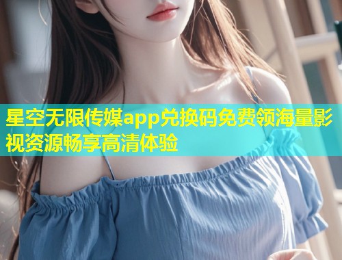 星空无限传媒app兑换码免费领海量影视资源畅享高清体验