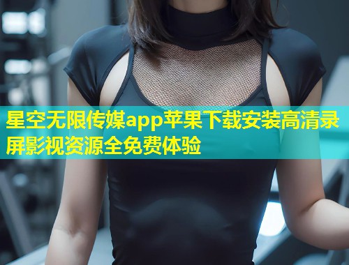 星空无限传媒app苹果下载安装高清录屏影视资源全免费体验  第2张