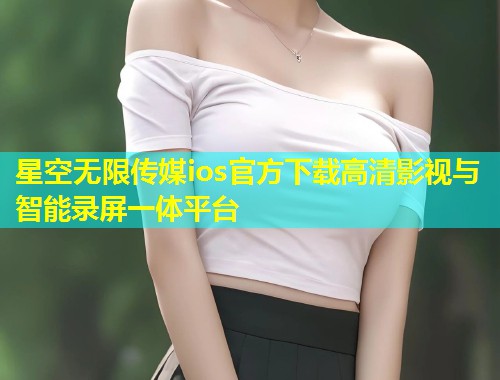 星空无限传媒ios官方下载高清影视与智能录屏一体平台