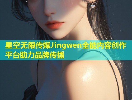 星空无限传媒Jingwen全能内容创作平台助力品牌传播