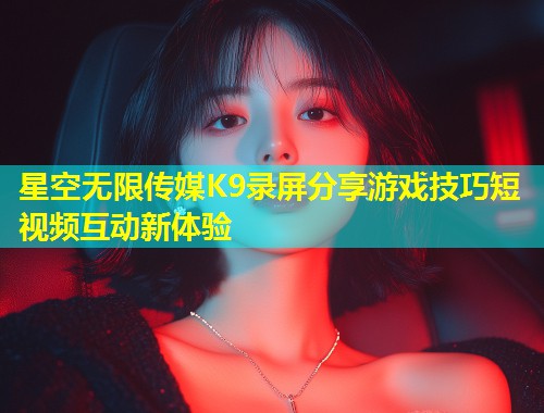 星空无限传媒K9录屏分享游戏技巧短视频互动新体验
