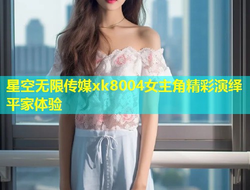 星空无限传媒xk8004女主角精彩演绎平家体验