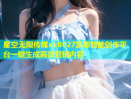 星空无限传媒xk8027凯歌智能创作平台一键生成高效营销内容