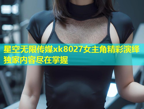 星空无限传媒xk8027女主角精彩演绎独家内容尽在掌握