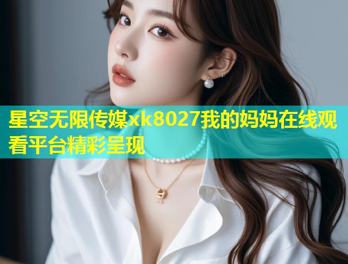星空无限传媒xk8027我的妈妈在线观看平台精彩呈现