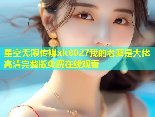 星空无限传媒xk8027我的老婆是大佬高清完整版免费在线观看