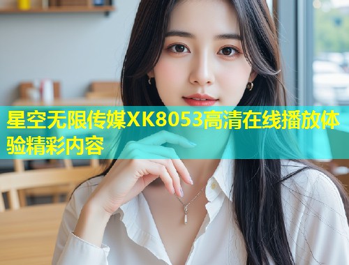 星空无限传媒XK8053高清在线播放体验精彩内容