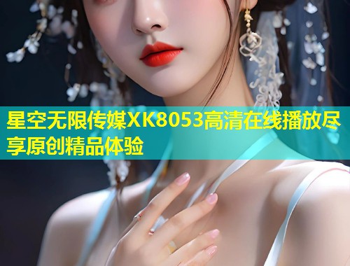 星空无限传媒XK8053高清在线播放尽享原创精品体验