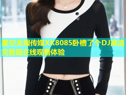 星空无限传媒XK8085卧槽了个DJ高清完整版在线观看体验