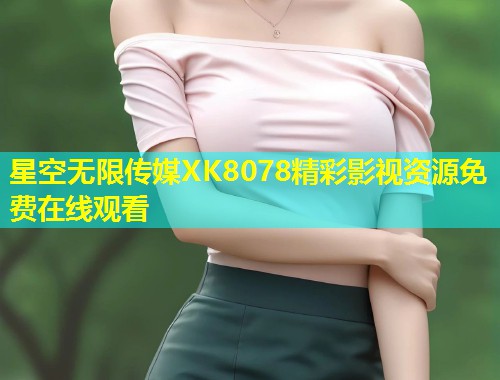 星空无限传媒XK8078精彩影视资源免费在线观看