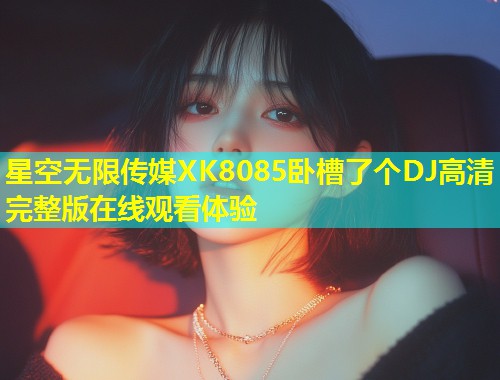 星空无限传媒XK8085卧槽了个DJ高清完整版在线观看体验  第2张