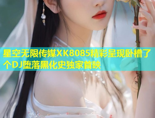 星空无限传媒XK8085精彩呈现卧槽了个DJ堕落黑化史独家首映