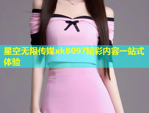 星空无限传媒xk8097精彩内容一站式体验