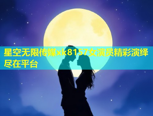 星空无限传媒xk8157女演员精彩演绎尽在平台
