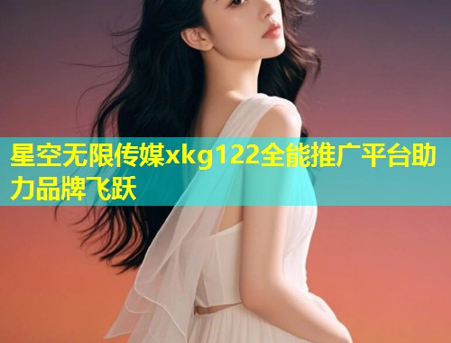 星空无限传媒xkg122全能推广平台助力品牌飞跃