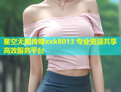 星空无限传媒xxk8013 专业资源共享高效服务平台