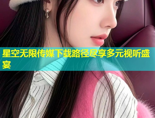 星空无限传媒下载路径尽享多元视听盛宴
