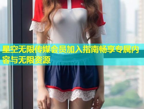 星空无限传媒会员加入指南畅享专属内容与无限资源