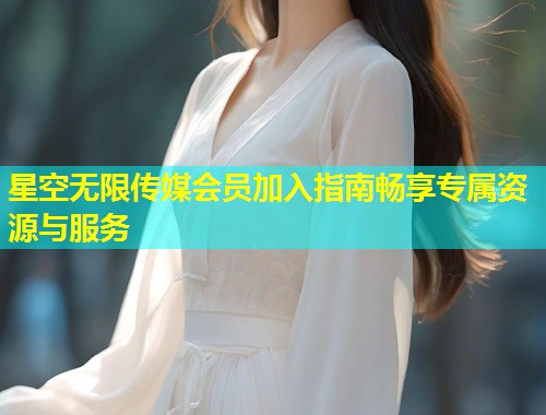 星空无限传媒会员加入指南畅享专属资源与服务