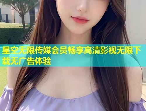 星空无限传媒会员畅享高清影视无限下载无广告体验