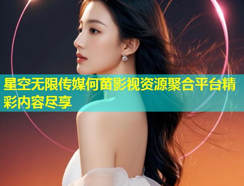 星空无限传媒何苗影视资源聚合平台精彩内容尽享