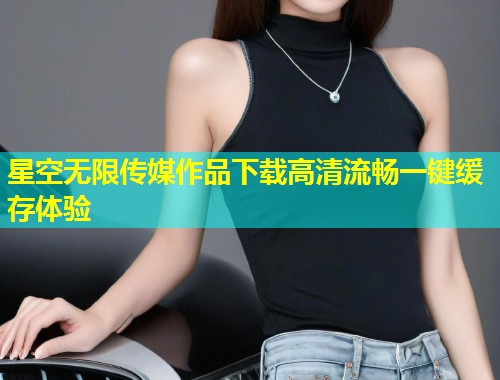 星空无限传媒作品下载高清流畅一键缓存体验