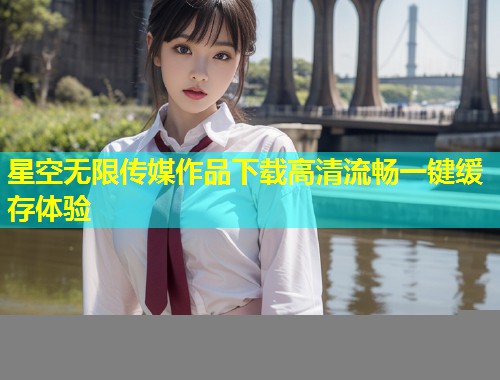 星空无限传媒作品下载高清流畅一键缓存体验  第2张