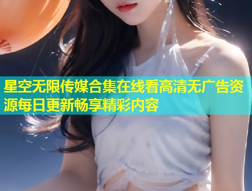 星空无限传媒合集在线看高清无广告资源每日更新畅享精彩内容  第1张