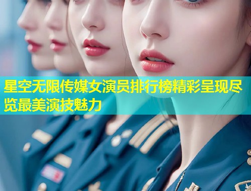 星空无限传媒女演员排行榜精彩呈现尽览最美演技魅力