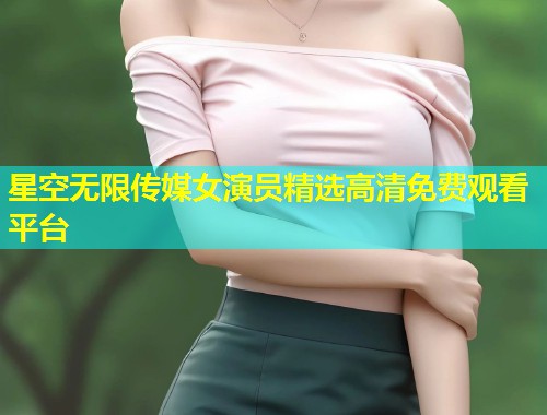 星空无限传媒女演员精选高清免费观看平台