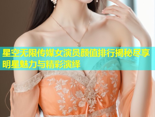 星空无限传媒女演员颜值排行揭秘尽享明星魅力与精彩演绎